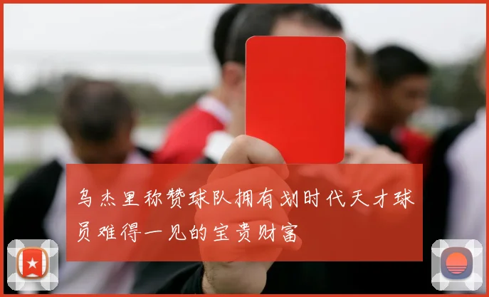 乌杰里称赞球队拥有划时代天才球员难得一见的宝贵财富