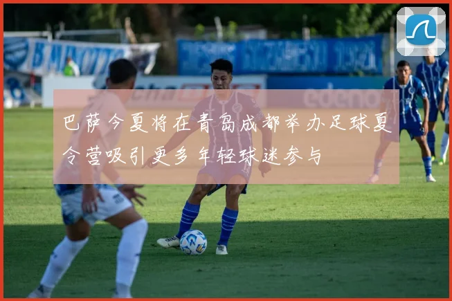 巴萨今夏将在青岛成都举办足球夏令营吸引更多年轻球迷参与