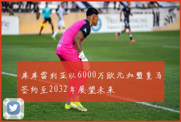 库库雷利亚以6000万欧元加盟皇马签约至2032年展望未来