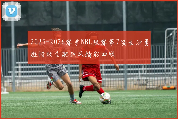 2025-2026赛季NBL联赛第7场长沙勇胜惜败合肥狂风精彩回顾