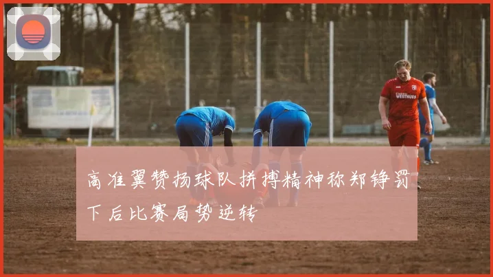 高准翼赞扬球队拼搏精神称郑铮罚下后比赛局势逆转