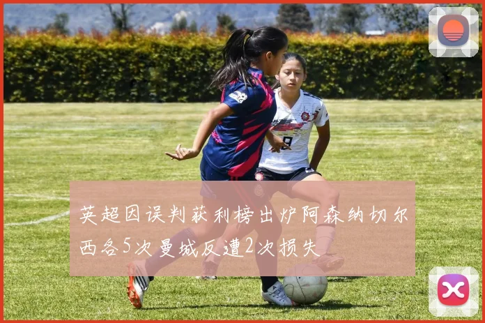 英超因误判获利榜出炉阿森纳切尔西各5次曼城反遭2次损失
