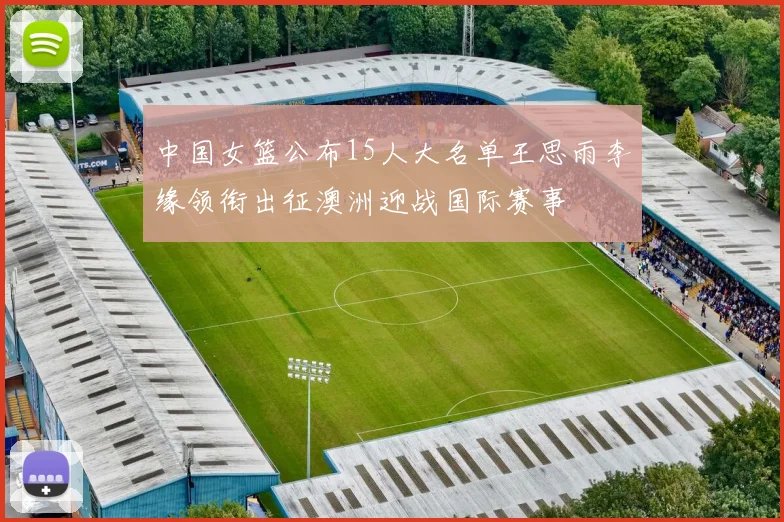 中国女篮公布15人大名单王思雨李缘领衔出征澳洲迎战国际赛事