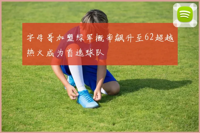 字母哥加盟绿军概率飙升至62超越热火成为首选球队