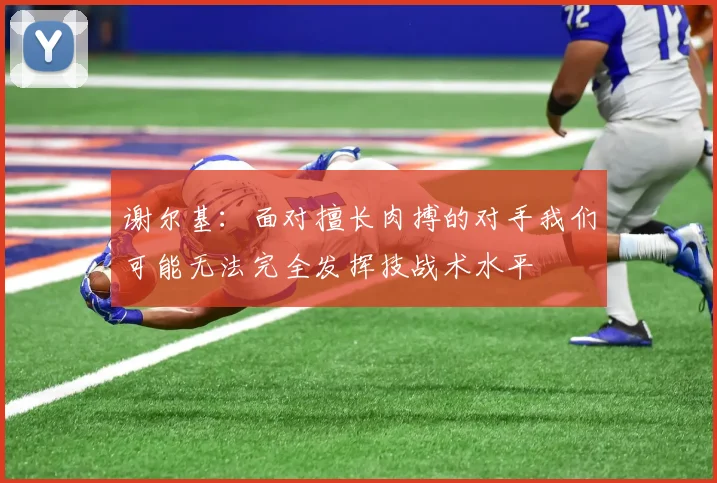 谢尔基：面对擅长肉搏的对手我们可能无法完全发挥技战术水平