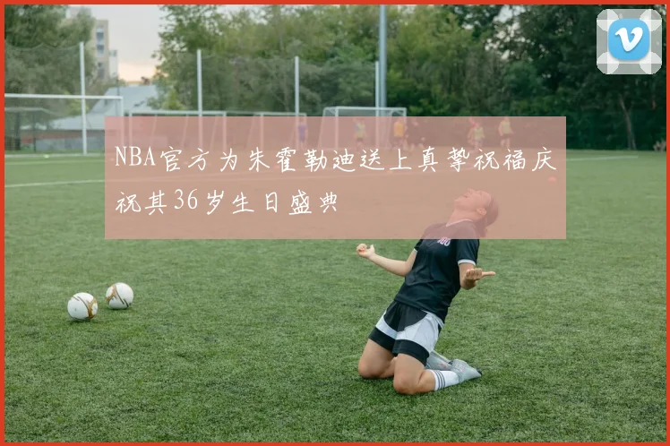 NBA官方为朱霍勒迪送上真挚祝福庆祝其36岁生日盛典